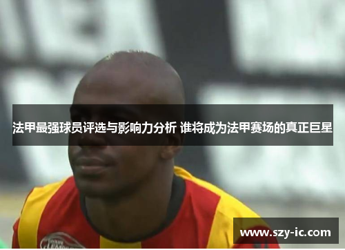 法甲最强球员评选与影响力分析 谁将成为法甲赛场的真正巨星