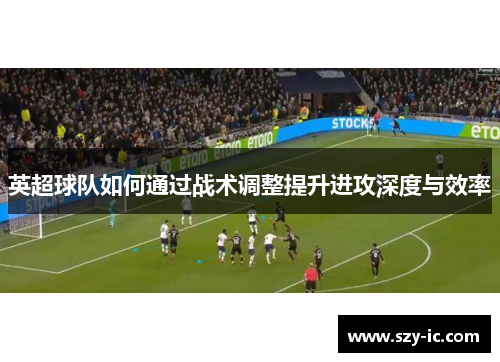 英超球队如何通过战术调整提升进攻深度与效率