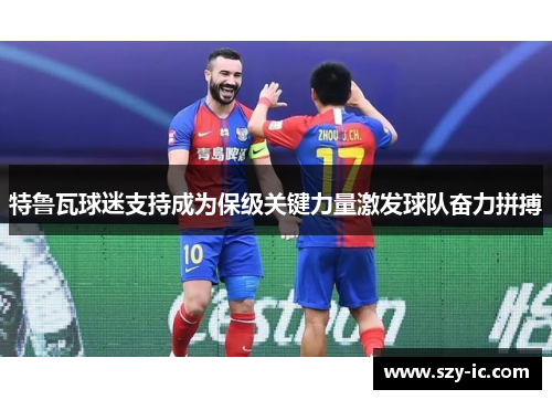 特鲁瓦球迷支持成为保级关键力量激发球队奋力拼搏
