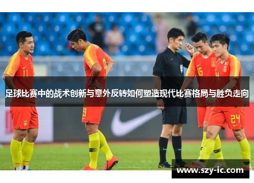 足球比赛中的战术创新与意外反转如何塑造现代比赛格局与胜负走向